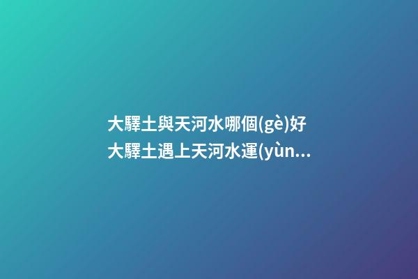 大驛土與天河水哪個(gè)好 大驛土遇上天河水運(yùn)勢(shì)會(huì)更差